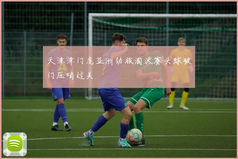 天津津门虎亚洲劲旅淘汰赛头球破门压哨过关