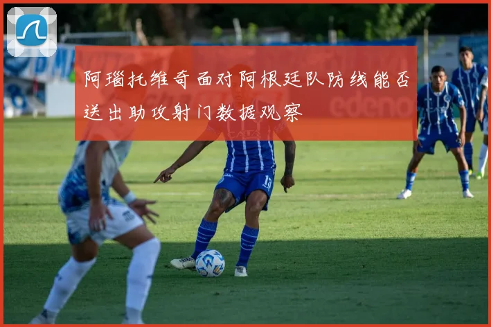 阿瑙托维奇面对阿根廷队防线能否送出助攻射门数据观察