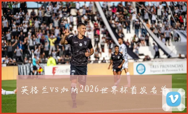 英格兰vs加纳2026世界杯首发名单