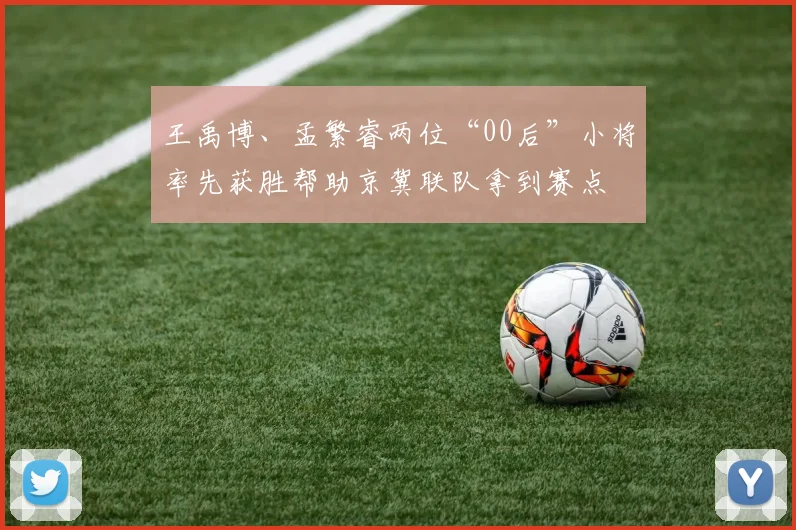 王禹博、孟繁睿两位“00后”小将率先获胜帮助京冀联队拿到赛点