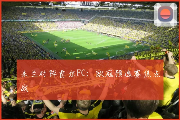 米兰对阵首尔FC：欧冠预选赛焦点战