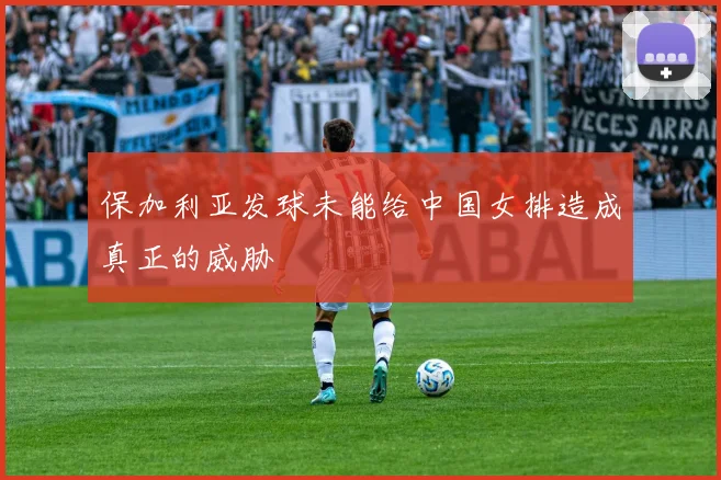 保加利亚发球未能给中国女排造成真正的威胁