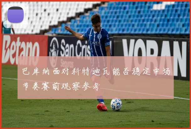 巴库纳面对科特迪瓦能否稳定中场节奏赛前观察参考