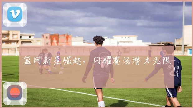 篮网新星崛起，闪耀赛场潜力无限