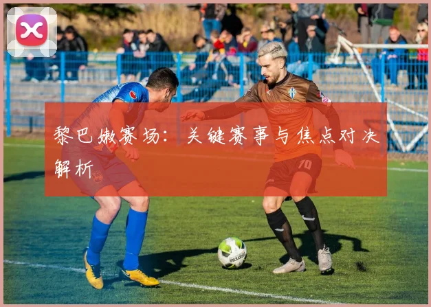黎巴嫩赛场：关键赛事与焦点对决解析
