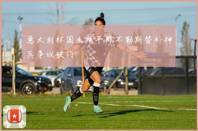 意大利杯国米绝平那不勒斯替补神兵争议破门