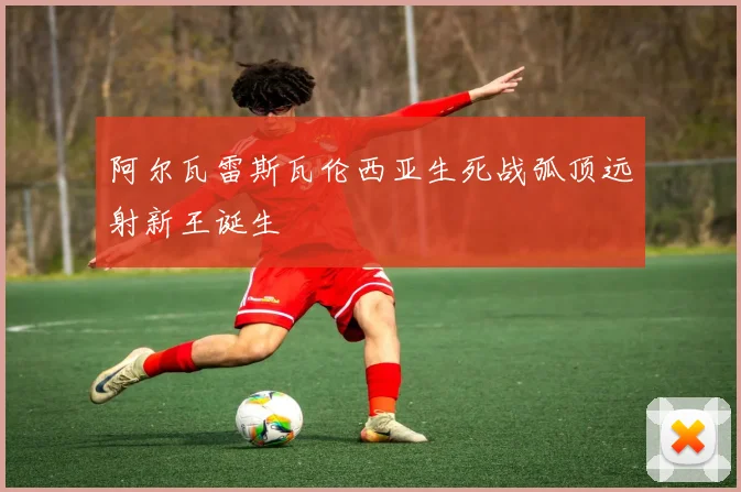 阿尔瓦雷斯瓦伦西亚生死战弧顶远射新王诞生