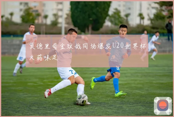 莫德里奇金玟哉同场爆发U20世界杯火药味足