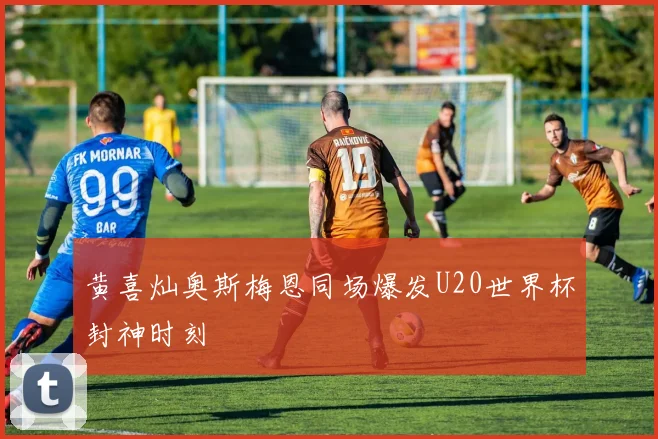 黄喜灿奥斯梅恩同场爆发U20世界杯封神时刻