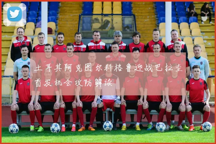 土耳其阿克图尔科格鲁迎战巴拉圭首发机会攻防解读