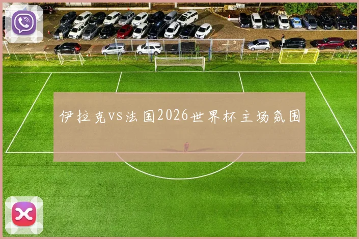 伊拉克vs法国2026世界杯主场氛围