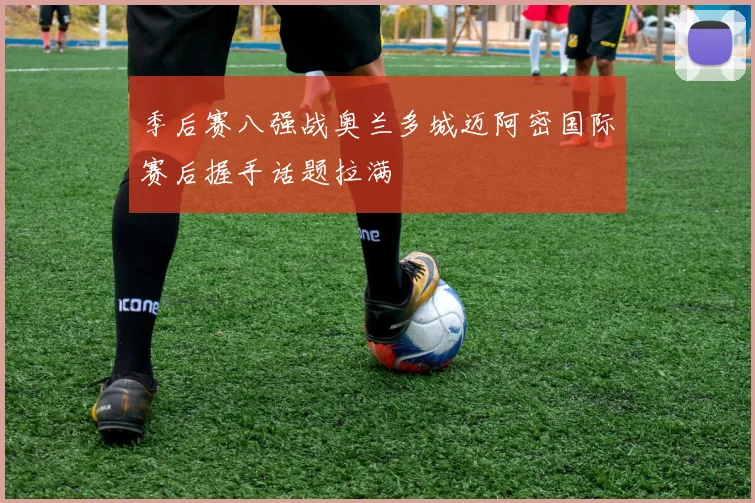 季后赛八强战奥兰多城迈阿密国际赛后握手话题拉满