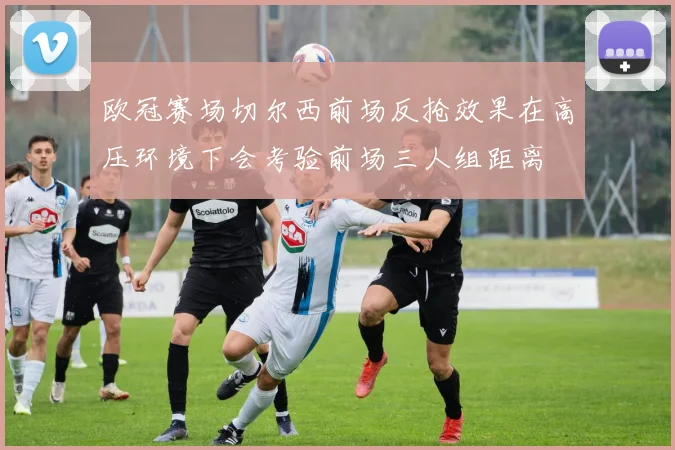 欧冠赛场切尔西前场反抢效果在高压环境下会考验前场三人组距离