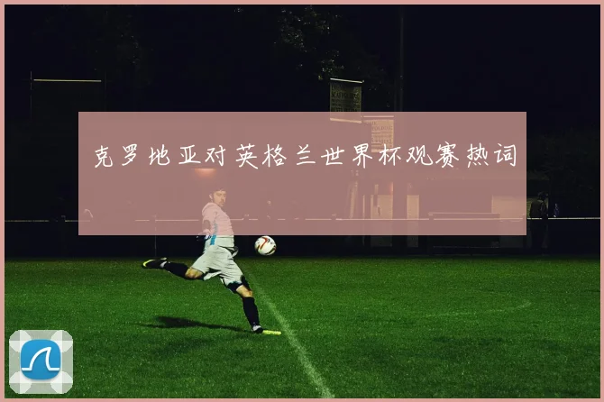 克罗地亚对英格兰世界杯观赛热词