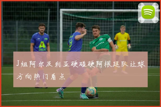J组阿尔及利亚硬碰硬阿根廷队让球方向热门看点