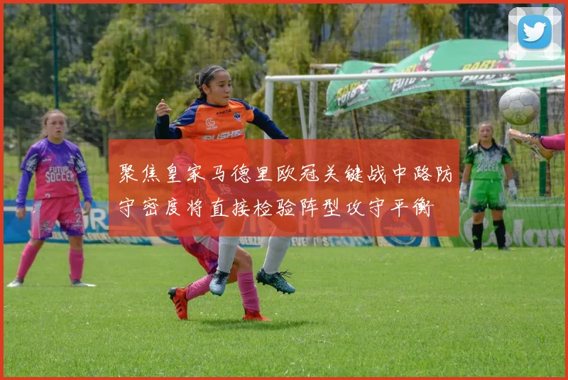 聚焦皇家马德里欧冠关键战中路防守密度将直接检验阵型攻守平衡