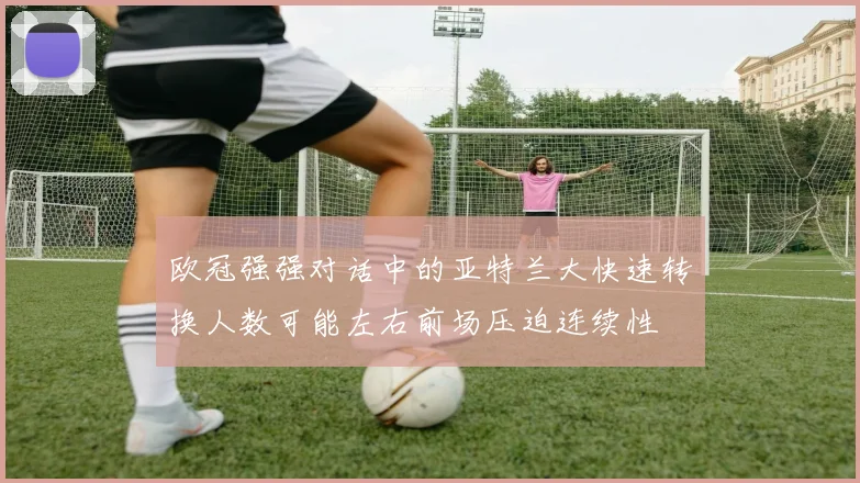 欧冠强强对话中的亚特兰大快速转换人数可能左右前场压迫连续性