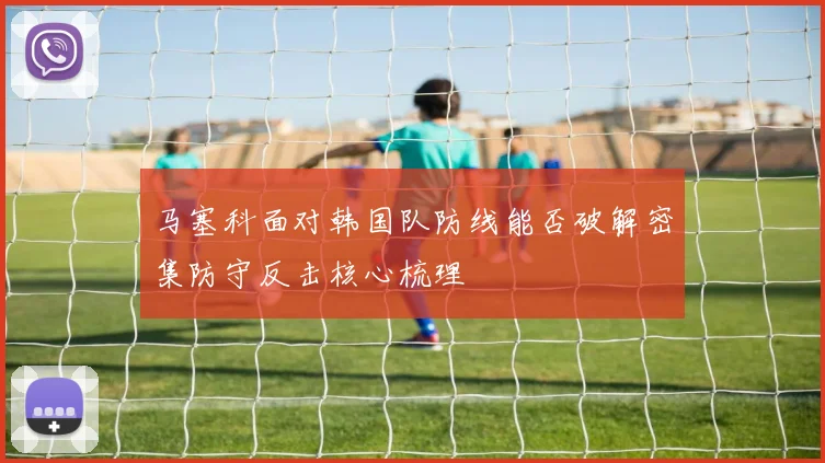 马塞科面对韩国队防线能否破解密集防守反击核心梳理