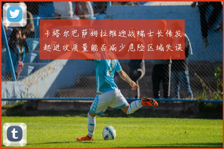 卡塔尔巴萨姆拉维迎战瑞士长传发起进攻质量能否减少危险区域失误