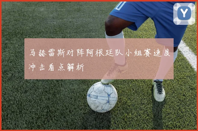 马赫雷斯对阵阿根廷队小组赛速度冲击看点解析