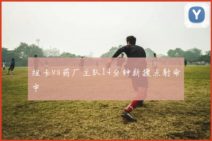 纽卡vs药厂主队14分钟新援点射命中