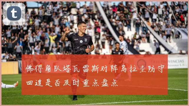 佛得角队塔瓦雷斯对阵乌拉圭防守回追是否及时重点盘点