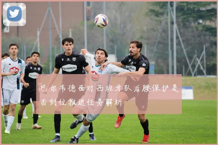 巴尔韦德面对西班牙队后腰保护是否到位推进任务解析