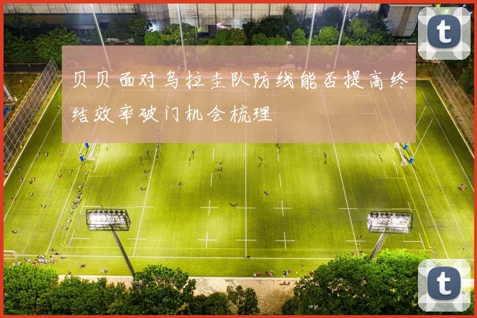 贝贝面对乌拉圭队防线能否提高终结效率破门机会梳理