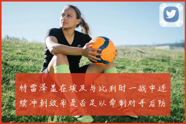 特雷泽盖在埃及与比利时一战中连续冲刺效率是否足以牵制对手后防