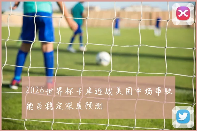 2026世界杯卡库迎战美国中场串联能否稳定深度预测