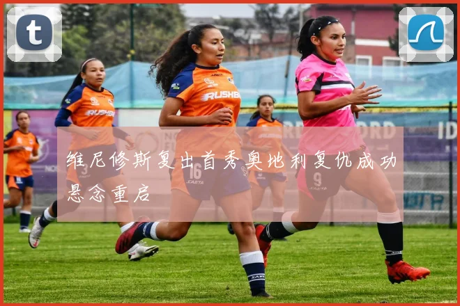 维尼修斯复出首秀奥地利复仇成功悬念重启